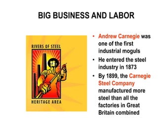BIG BUSINESS AND LABOR

            • Andrew Carnegie was
              one of the first
              industrial moguls
            • He entered the steel
              industry in 1873
            • By 1899, the Carnegie
              Steel Company
              manufactured more
              steel than all the
              factories in Great
              Britain combined
 