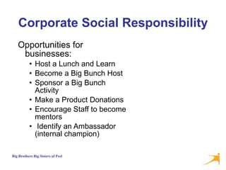 Corporate Social Responsibility Opportunities for businesses: Host a Lunch and Learn Become a Big Bunch Host Sponsor a Big Bunch Activity Make a Product Donations Encourage Staff to become mentors Identify an Ambassador (internal champion) 