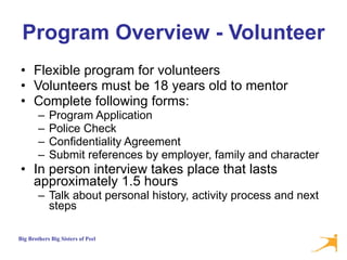 Program Overview - Volunteer Flexible program for volunteers Volunteers must be 18 years old to mentor Complete following forms:  Program Application Police Check  Confidentiality Agreement Submit references by employer, family and character In person interview takes place that lasts approximately 1.5 hours  Talk about personal history, activity process and next steps 