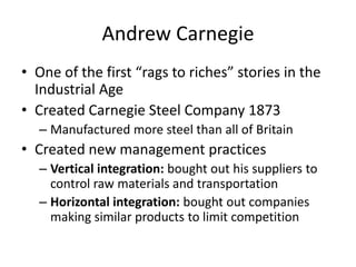 Andrew CarnegieOne of the first “rags to riches” stories in the Industrial AgeCreated Carnegie Steel Company 1873Manufactured more steel than all of BritainCreated new management practicesVertical integration: bought out his suppliers to control raw materials and transportationHorizontal integration: bought out companies making similar products to limit competition
