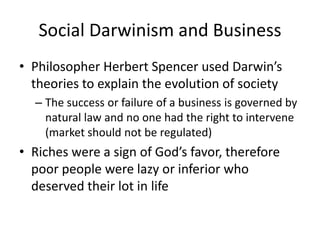 Social Darwinism and BusinessPhilosopher Herbert Spencer used Darwin’s theories to explain the evolution of societyThe success or failure of a business is governed by natural law and no one had the right to intervene (market should not be regulated)Riches were a sign of God’s favor, therefore poor people were lazy or inferior who deserved their lot in life