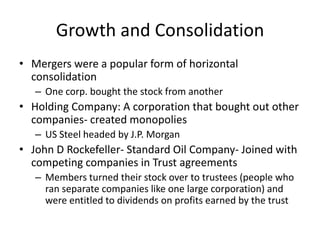 Growth and ConsolidationMergers were a popular form of horizontal consolidationOne corp. bought the stock from anotherHolding Company: A corporation that bought out other companies- created monopoliesUS Steel headed by J.P. MorganJohn D Rockefeller- Standard Oil Company- Joined with competing companies in Trust agreementsMembers turned their stock over to trustees (people who ran separate companies like one large corporation) and were entitled to dividends on profits earned by the trust