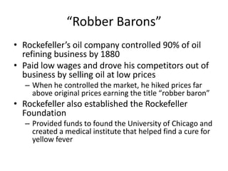 “Robber Barons”Rockefeller’s oil company controlled 90% of oil refining business by 1880Paid low wages and drove his competitors out of business by selling oil at low pricesWhen he controlled the market, he hiked prices far above original prices earning the title “robber baron”Rockefeller also established the Rockefeller FoundationProvided funds to found the University of Chicago and created a medical institute that helped find a cure for yellow fever