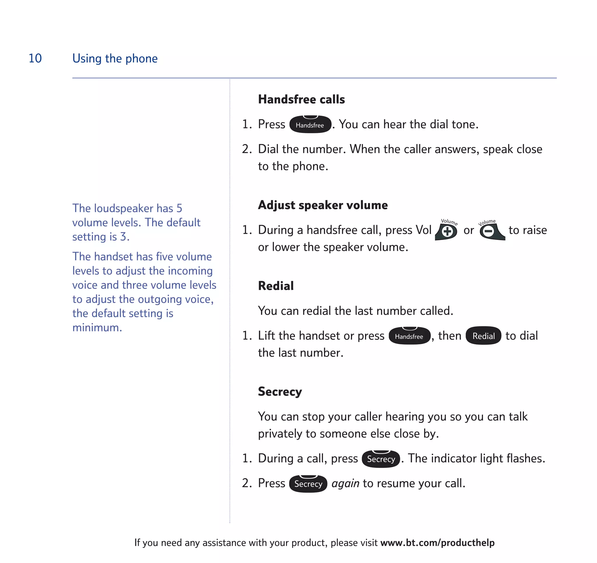 10
If you need any assistance with your product, please visit www.bt.com/producthelp
Using the phone
Handsfree calls
1. Press . You can hear the dial tone.
2. Dial the number. When the caller answers, speak close
to the phone.
Adjust speaker volume
1. During a handsfree call, press Vol or to raise
or lower the speaker volume.
Redial
You can redial the last number called.
1. Lift the handset or press , then to dial
the last number.
Secrecy
You can stop your caller hearing you so you can talk
privately to someone else close by.
1. During a call, press . The indicator light flashes.
2. Press again to resume your call.Secrecy
Secrecy
RedialHandsfree
VolumeVolumeVolumeVolume
Handsfree
The loudspeaker has 5
volume levels. The default
setting is 3.
The handset has five volume
levels to adjust the incoming
voice and three volume levels
to adjust the outgoing voice,
the default setting is
minimum.
 