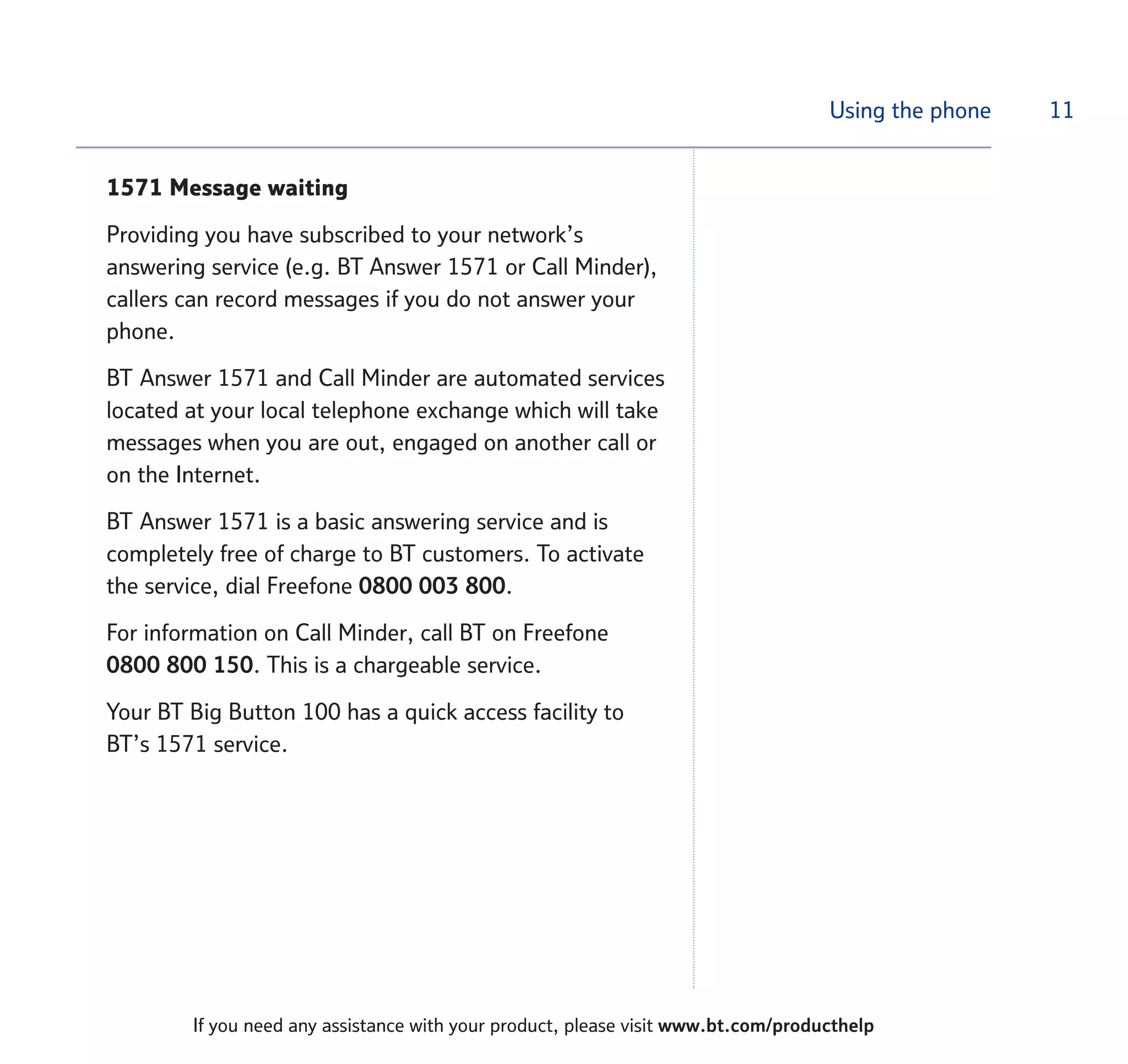 Using the phone
1571 Message waiting
Providing you have subscribed to your network’s
answering service (e.g. BT Answer 1571 or Call Minder),
callers can record messages if you do not answer your
phone.
BT Answer 1571 and Call Minder are automated services
located at your local telephone exchange which will take
messages when you are out, engaged on another call or
on the Internet.
BT Answer 1571 is a basic answering service and is
completely free of charge to BT customers. To activate
the service, dial Freefone 0800 003 800.
For information on Call Minder, call BT on Freefone
0800 800 150. This is a chargeable service.
Your BT Big Button 100 has a quick access facility to
BT’s 1571 service.
11
If you need any assistance with your product, please visit www.bt.com/producthelp
 