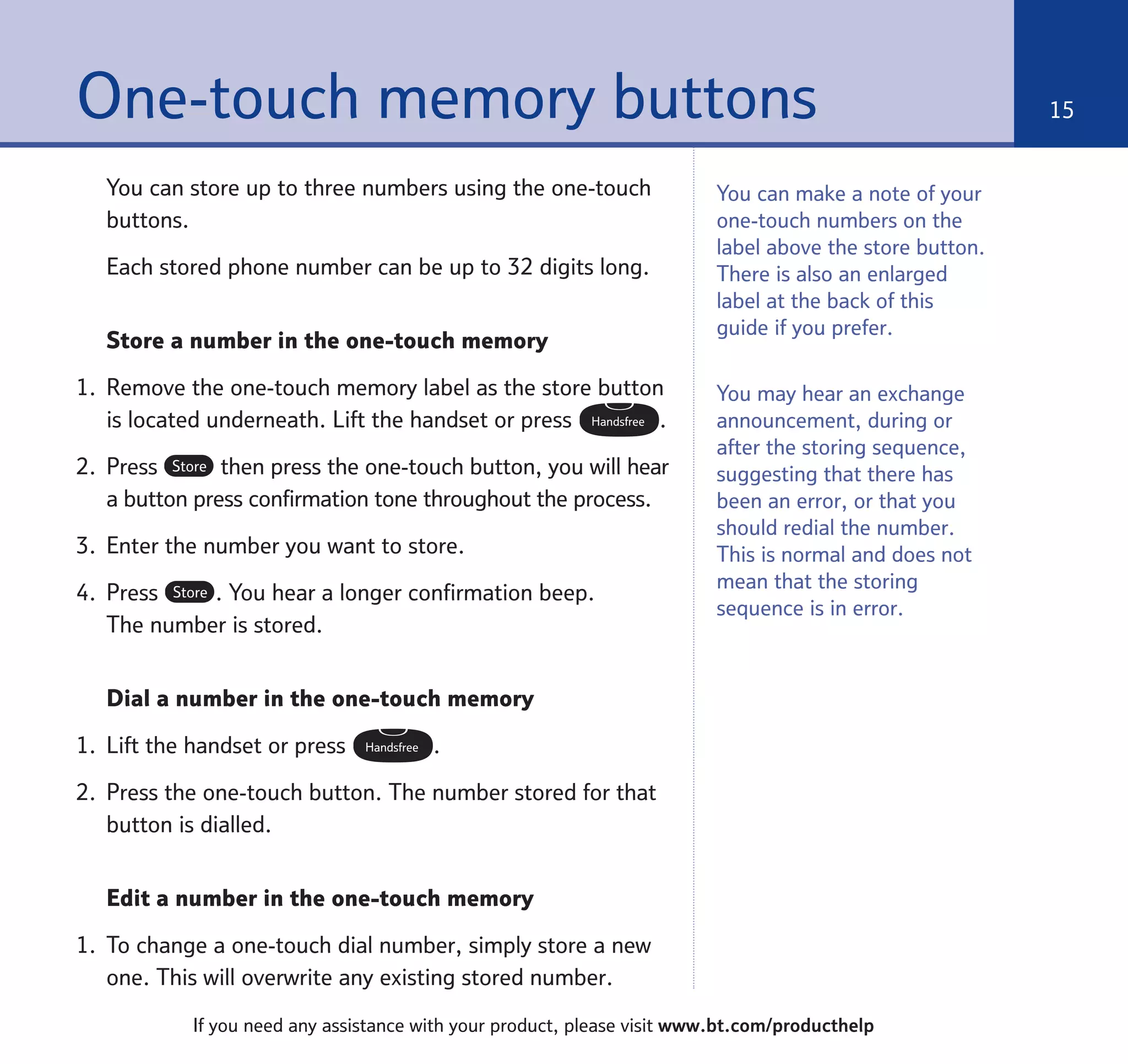 You can store up to three numbers using the one-touch
buttons.
Each stored phone number can be up to 32 digits long.
Store a number in the one-touch memory
1. Remove the one-touch memory label as the store button
is located underneath. Lift the handset or press .
2. Press then press the one-touch button, you will hear
a button press confirmation tone throughout the process.
3. Enter the number you want to store.
4. Press . You hear a longer confirmation beep.
The number is stored.
Dial a number in the one-touch memory
1. Lift the handset or press .
2. Press the one-touch button. The number stored for that
button is dialled.
Edit a number in the one-touch memory
1. To change a one-touch dial number, simply store a new
one. This will overwrite any existing stored number.
Handsfree
Store
Store
Handsfree
One-touch memory buttons 15
If you need any assistance with your product, please visit www.bt.com/producthelp
You may hear an exchange
announcement, during or
after the storing sequence,
suggesting that there has
been an error, or that you
should redial the number.
This is normal and does not
mean that the storing
sequence is in error.
You can make a note of your
one-touch numbers on the
label above the store button.
There is also an enlarged
label at the back of this
guide if you prefer.
 