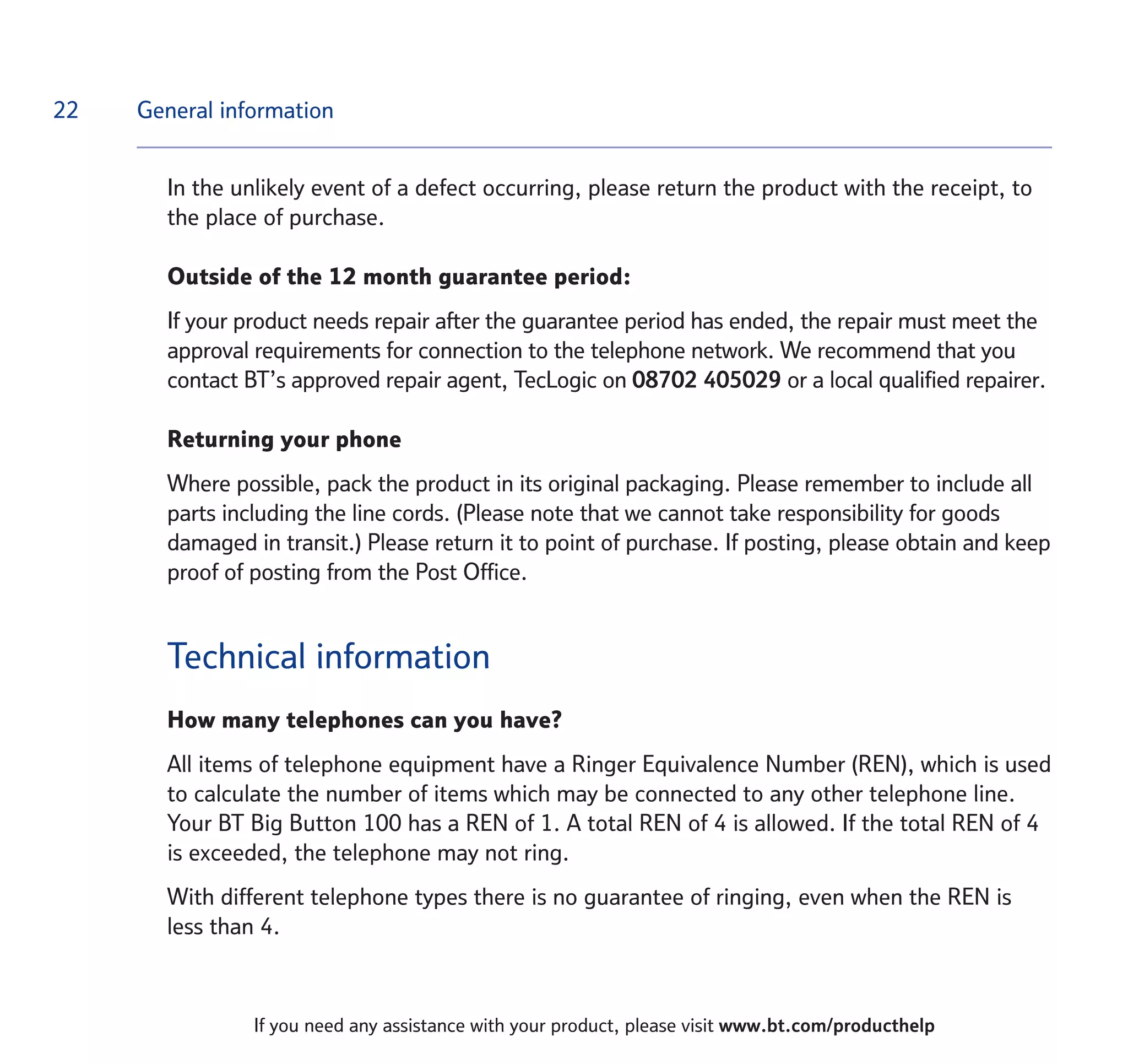 22
If you need any assistance with your product, please visit www.bt.com/producthelp
In the unlikely event of a defect occurring, please return the product with the receipt, to
the place of purchase.
Outside of the 12 month guarantee period:
If your product needs repair after the guarantee period has ended, the repair must meet the
approval requirements for connection to the telephone network. We recommend that you
contact BT’s approved repair agent, TecLogic on 08702 405029 or a local qualified repairer.
Returning your phone
Where possible, pack the product in its original packaging. Please remember to include all
parts including the line cords. (Please note that we cannot take responsibility for goods
damaged in transit.) Please return it to point of purchase. If posting, please obtain and keep
proof of posting from the Post Office.
Technical information
How many telephones can you have?
All items of telephone equipment have a Ringer Equivalence Number (REN), which is used
to calculate the number of items which may be connected to any other telephone line.
Your BT Big Button 100 has a REN of 1. A total REN of 4 is allowed. If the total REN of 4
is exceeded, the telephone may not ring.
With different telephone types there is no guarantee of ringing, even when the REN is
less than 4.
General information
 