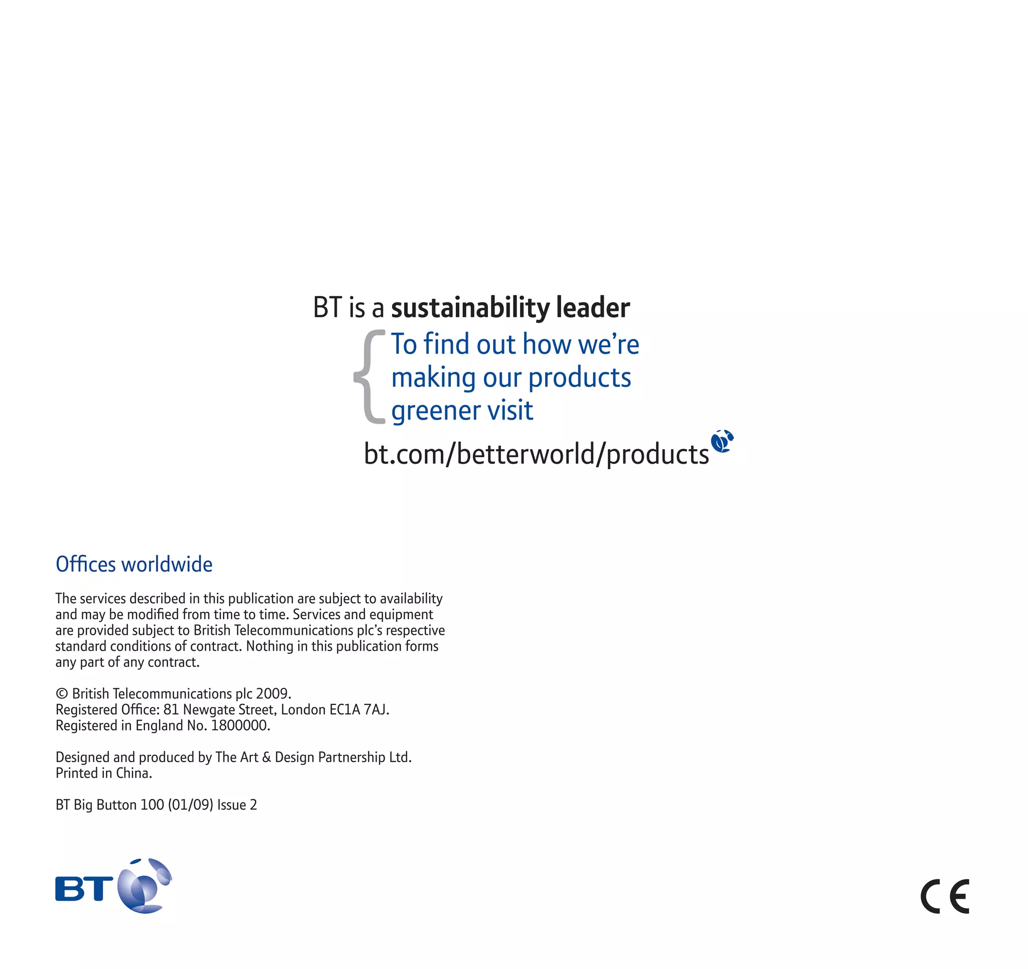 Ofﬁces worldwide
The services described in this publication are subject to availability
and may be modiﬁed from time to time. Services and equipment
are provided subject to British Telecommunications plc’s respective
standard conditions of contract. Nothing in this publication forms
any part of any contract.
© British Telecommunications plc 2009.
Registered Ofﬁce: 81 Newgate Street, London EC1A 7AJ.
Registered in England No. 1800000.
Designed and produced by The Art & Design Partnership Ltd.
Printed in China.
BT Big Button 100 (01/09) Issue 2
 