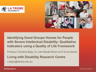 latrobe.edu.au 
CRICOS 
Provider 
00115M 
Identifying Good Groups Homes for People 
with Severe Intellectual Disability: Qualitative 
Indicators using a Quality of Life Framework 
Professor Christine Bigby, Dr Julie Beadle Brown & Dr Emma Bould 
Living with Disability Research Centre 
c.bigby@latrobe.edu.au 
 