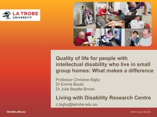 latrobe.edu.au 
Quality of life for people with 
intellectual disability who live in small 
group homes: What makes a difference 
Professor Christine Bigby 
Dr Emma Bould 
Dr Julie Beadle-Brown 
Living with Disability Research Centre 
c.bigby@latrobe.edu.au 
CRICOS 
Provider 
00115M 
 