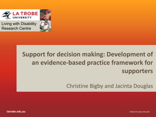 latrobe.edu.au CRICOS Provider 00115M
Support for decision making: Development of
an evidence-based practice framework for
supporters
Christine Bigby and Jacinta Douglas
Living with Disability
Research Centre
 