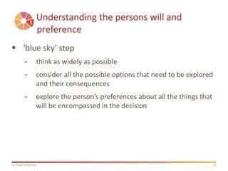 12La Trobe University
Understanding the persons will and
preference
 ‘blue sky’ step
- think as widely as possible
- consider all the possible options that need to be explored
and their consequences
- explore the person’s preferences about all the things that
will be encompassed in the decision
 