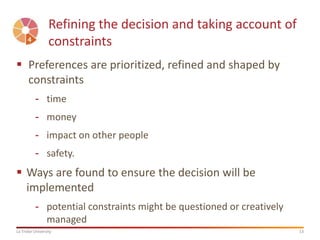 13La Trobe University
Refining the decision and taking account of
constraints
 Preferences are prioritized, refined and shaped by
constraints
- time
- money
- impact on other people
- safety.
 Ways are found to ensure the decision will be
implemented
- potential constraints might be questioned or creatively
managed
 