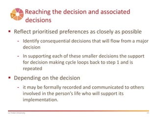 15La Trobe University
Reaching the decision and associated
decisions
 Reflect prioritised preferences as closely as possible
- Identify consequential decisions that will flow from a major
decision
- In supporting each of these smaller decisions the support
for decision making cycle loops back to step 1 and is
repeated
 Depending on the decision
- it may be formally recorded and communicated to others
involved in the person’s life who will support its
implementation.
 