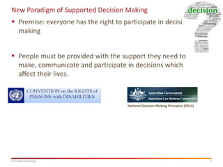 2La Trobe University
New Paradigm of Supported Decision Making
 Premise: everyone has the right to participate in decision
making
 People must be provided with the support they need to
make, communicate and participate in decisions which
affect their lives.
National Decision Making Principles (2014)
 