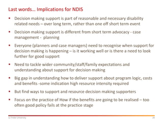 20La Trobe University
Last words… Implications for NDIS
 Decision making support is part of reasonable and necessary disability
related needs – over long term, rather than one off short term event
 Decision making support is different from short term advocacy - case
management - planning
 Everyone (planners and case managers) need to recognise when support for
decision making is happening – is it working well or is there a need to look
further for good support
 Need to tackle wider community/staff/family expectations and
understanding about support for decision making
 Big gap in understanding how to deliver support about program logic, costs
and benefits -some indication high resource intensity required
 But find ways to support and resource decision making supporters
 Focus on the practice of How if the benefits are going to be realised – too
often good policy fails at the practice stage
 