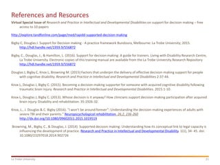 21La Trobe University
References and Resources
Virtual Special Issue of Research and Practice in Intellectual and Developmental Disabilities on support for decision making – free
access to 10 papers
http://explore.tandfonline.com/page/med/rapidd-supported-decision-making
Bigby C, Douglas J. Support for Decision making - A practice framework Bundoora, Melbourne: La Trobe University; 2015.
http://hdl.handle.net/1959.9/556872
Bigby, C., Douglas, J., & Hamilton, L. (2016). Support for decision making: A guide for trainers. Living with Disability Research Centre,
La Trobe University. Electronic copies of this training manual are available from the La Trobe University Research Repository
http://hdl.handle.net/1959.9/556872
Douglas J, Bigby C, Knox L, Browning M. (2015) Factors that underpin the delivery of effective decision-making support for people
with cognitive disability. Research and Practice in Intellectual and Developmental Disabilities 2:37-44.
Knox L, Douglas J, Bigby C. (2015). Becoming a decision-making supporter for someone with acquired cognitive disability following
traumatic brain injury. Research and Practice in Intellectual and Developmental Disabilities. 2015:1-10.
Knox L, Douglas J, Bigby C. (2013). Whose decision is it anyway? How clinicians support decision-making participation after acquired
brain injury. Disability and rehabilitation. 35:1926-32.
Knox, L., J. Douglas & C. Bigby (2016). "I won’t be around forever”: Understanding the decision-making experiences of adults with
severe TBI and their parents." Neuropscychological rehabilitation, 26,2, 236-260
http://dx.doi.org/10.1080/09602011.2015.1019519
Browning, M., Bigby, C., & Douglas, J. (2014). Supported decision making: Understanding how its conceptual link to legal capacity is
influencing the development of practice. Research and Practice in Intellectual and Developmental Disability. 1(1), 34- 45. doi:
10.1080/23297018.2014.902726
 