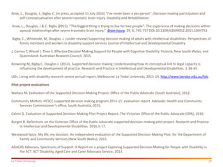 22La Trobe University
Knox, L., Douglas, J., Bigby, C. (in press, accepted 31 July 2016) “I’ve never been a yes person”: Decision-making participation and
self-conceptualisation after severe traumatic brain injury. Disability and Rehabilitation
Knox, L., Douglas, J & C. Bigby (2015). “The biggest thing is trying to live for two people”: The experience of making decisions within
spousal relationships after severe traumatic brain injury." Brain Injury, 29, 6, 745-757 DOI:10.3109/02699052.2015.1004753
Bigby, C., Whiteside, M, Douglas, J. (under review) Supporting decision making of adults with intellectual disabilities: Perspectives of
family members and workers in disability support services Journal of Intellectual and Developmental Disability
J, Carney T, Wiesel I, Then S. Effective Decision Making Support for People with Cognitive Disability. Victoria, New South Wales, and
Queensland: Australian Research Council; 2015.
Browning M, Bigby C, Douglas J. (2014). Supported decision making: Understanding how its conceptual link to legal capacity is
influencing the development of practice. Research and Practice in Intellectual and Developmental Disabilities. 1:34-45.
LIDs. Living with disability research centre annual report. Melbourne: La Trobe University, 2013-14. http://www.latrobe.edu.au/lids
Pilot project evaluations
Wallace M. Evaluation of the Supported Decision-Making Project. Office of the Public Advocate (South Australia), 2012.
Community Matters. HCSCC supported decision making program 2014-15: evaluation report. Adelaide: Health and Community
Services Commissioner’s office, South Australia, 2015.
Calnin G. Evaluation of Supported Decision-Making Pilot Project Report. The Victorian Office of the Public Advocate (OPA), 2016.
Burgen B. Reflections on the Victorian Office of the Public Advocate supported decision-making pilot project. Research and Practice
in Intellectual and Developmental Disabilities. 2016:1-17.
Westwood Spice. My life, my decision: An independent evaluation of the Supported Decision Making Pilot. for the Department of
Family and Community Services (New South Wales), 2015.
ADACAS Advocacy. Spectrums of Support: A Report on a project Exploring Supported Decision Making for People with Disability in
the ACT. ACT Disability, Aged Care and Carer Advocacy Service, 2013.
 