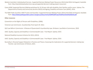 23La Trobe University
Western Australia's Individualised Services. Supported Decision Making Project Resources 2014 [cited 2016 3rd August]. Available
from: http://waindividualisedservices.org.au/supported-decision-making-project-resources/.
Carers NSW. Supported Decision Making workshops for 14-18 year olds with disability, their families and/or carers. Sydney: The
Department of Family and Community Services (FACS) and Ageing, Disability and Home Care (ADHC), 2016.
The NSW Public Guardian, NSW Trustee and Guardian. Supported Decision Making Project 2016 [cited 2016 3rd August]. Available
from: http://www.publicguardian.justice.nsw.gov.au/Documents/SDM%20Project%20Factsheet%202016.pdf.
Other resources
Convention on the Rights of Persons with Disabilities, (2006).
Victorian Law Commission. Guardianship: final report 24. 2012.
QLD Law Reform Commission. A Review of Queensland’s Guardianship Laws. Brisbane: Law Reform Commission, 2010.
ALRC. Quality, Capacity and Disability in Commonwealth Laws: Final Report. Sydney: 2014.
National Disability Insurance Scheme Act 2013, (2013).
ALRC. Quality, Capacity and Disability in Commonwealth Laws: Final Report. Sydney: 2014.
Nunnelley S. Personal Support Networks in Practice and Theory: Assessing the implications for supported decision-making law.
Toronto: Law Commission of Ontario, 2015.
 