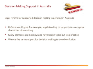 3La Trobe University
Decision Making Support in Australia
Legal reform for supported decision making is pending in Australia
 Reform would give, for example, legal standing to supporters – recognise
shared decision making
 Many elements are not new and have begun to be put into practice
 We use the term support for decision making to avoid confusion
 