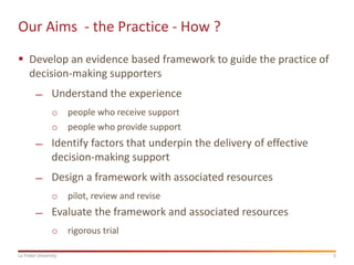 5La Trobe University
Our Aims - the Practice - How ?
 Develop an evidence based framework to guide the practice of
decision-making supporters
̶ Understand the experience
o people who receive support
o people who provide support
̶ Identify factors that underpin the delivery of effective
decision-making support
̶ Design a framework with associated resources
o pilot, review and revise
̶ Evaluate the framework and associated resources
o rigorous trial
 