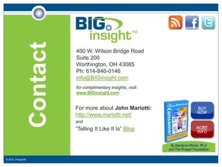 Contact       400 W. Wilson Bridge Road
                                 Suite 200
                                 Worthington, OH 43085
                                 Ph: 614-846-0146
                                 info@BIGinsight.com
                                 for complimentary insights, visit:
                                 www.BIGinsight.com


                             For more about John Mariotti:
                             http://www.mariotti.net/
                             _



                             and
                             _




                             “Telling It Like It Is” Blog




© 2012, Prosper®
 