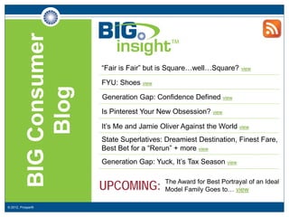 BIG Consumer
                           “Fair is Fair” but is Square…well…Square?     view


                           FYU: Shoes view
                Blog
                           Generation Gap: Confidence Defined view

                           Is Pinterest Your New Obsession? view

                           It’s Me and Jamie Oliver Against the World view
                           State Superlatives: Dreamiest Destination, Finest Fare,
                           Best Bet for a “Rerun” + more view
                           Generation Gap: Yuck, It’s Tax Season view


                           UPCOMING:           The Award for Best Portrayal of an Ideal
                                               Model Family Goes to… view

© 2012, Prosper®
 