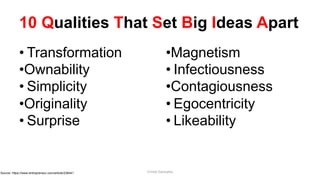 10 Qualities That Set Big Ideas Apart
• Transformation
•Ownability
• Simplicity
•Originality
• Surprise
•Magnetism
• Infectiousness
•Contagiousness
• Egocentricity
• Likeability
Source: https://www.entrepreneur.com/article/238441 Cristel Gonzales
 