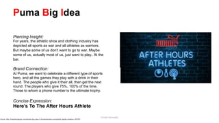 Puma Big Idea
Piercing Insight:
For years, the athletic shoe and clothing industry has
depicted all sports as war and all athletes as warriors.
But maybe some of us don’t want to go to war. Maybe
some of us, actually most of us, just want to play.. At the
bar.
Brand Connection:
At Puma, we want to celebrate a different type of sports
hero, and all the games they play with a drink in their
hand. The people who give it their all, then get the next
round. The players who give 75%, 100% of the time.
Those to whom a phone number is the ultimate trophy.
Concise Expression:
Here’s To The After Hours Athlete
Surce: http://marketingland.com/whats-big-idea-3-fundamentals-successful-digital-creative-153747
Cristel Gonzales
 