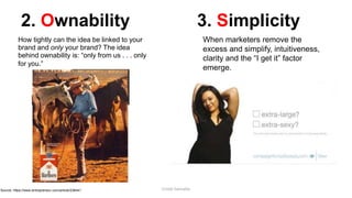 2. Ownability
How tightly can the idea be linked to your
brand and only your brand? The idea
behind ownability is: “only from us . . . only
for you.”
3. Simplicity
When marketers remove the
excess and simplify, intuitiveness,
clarity and the “I get it” factor
emerge.
Source: https://www.entrepreneur.com/article/238441 Cristel Gonzales
 