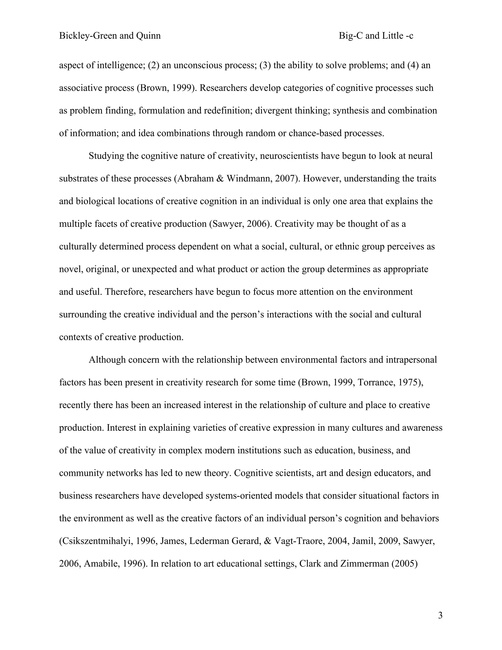 Bickley-Green and Quinn                                                  Big-C and Little -c

aspect of intelligence; (2) an unconscious process; (3) the ability to solve problems; and (4) an

associative process (Brown, 1999). Researchers develop categories of cognitive processes such

as problem finding, formulation and redefinition; divergent thinking; synthesis and combination

of information; and idea combinations through random or chance-based processes.

       Studying the cognitive nature of creativity, neuroscientists have begun to look at neural

substrates of these processes (Abraham & Windmann, 2007). However, understanding the traits

and biological locations of creative cognition in an individual is only one area that explains the

multiple facets of creative production (Sawyer, 2006). Creativity may be thought of as a

culturally determined process dependent on what a social, cultural, or ethnic group perceives as

novel, original, or unexpected and what product or action the group determines as appropriate

and useful. Therefore, researchers have begun to focus more attention on the environment

surrounding the creative individual and the person’s interactions with the social and cultural

contexts of creative production.

       Although concern with the relationship between environmental factors and intrapersonal

factors has been present in creativity research for some time (Brown, 1999, Torrance, 1975),

recently there has been an increased interest in the relationship of culture and place to creative

production. Interest in explaining varieties of creative expression in many cultures and awareness

of the value of creativity in complex modern institutions such as education, business, and

community networks has led to new theory. Cognitive scientists, art and design educators, and

business researchers have developed systems-oriented models that consider situational factors in

the environment as well as the creative factors of an individual person’s cognition and behaviors

(Csikszentmihalyi, 1996, James, Lederman Gerard, & Vagt-Traore, 2004, Jamil, 2009, Sawyer,

2006, Amabile, 1996). In relation to art educational settings, Clark and Zimmerman (2005)




                                                                                                     3
 