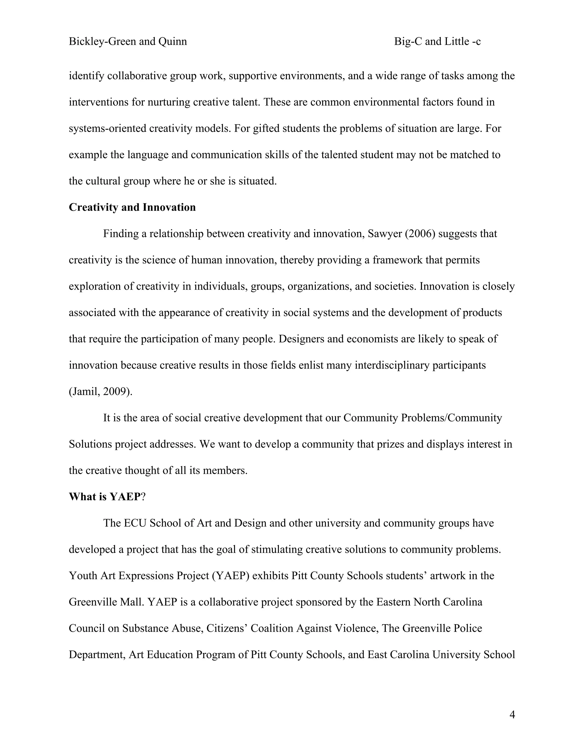Bickley-Green and Quinn                                                  Big-C and Little -c

identify collaborative group work, supportive environments, and a wide range of tasks among the

interventions for nurturing creative talent. These are common environmental factors found in

systems-oriented creativity models. For gifted students the problems of situation are large. For

example the language and communication skills of the talented student may not be matched to

the cultural group where he or she is situated.

Creativity and Innovation

       Finding a relationship between creativity and innovation, Sawyer (2006) suggests that

creativity is the science of human innovation, thereby providing a framework that permits

exploration of creativity in individuals, groups, organizations, and societies. Innovation is closely

associated with the appearance of creativity in social systems and the development of products

that require the participation of many people. Designers and economists are likely to speak of

innovation because creative results in those fields enlist many interdisciplinary participants

(Jamil, 2009).

       It is the area of social creative development that our Community Problems/Community

Solutions project addresses. We want to develop a community that prizes and displays interest in

the creative thought of all its members.

What is YAEP?

       The ECU School of Art and Design and other university and community groups have

developed a project that has the goal of stimulating creative solutions to community problems.

Youth Art Expressions Project (YAEP) exhibits Pitt County Schools students’ artwork in the

Greenville Mall. YAEP is a collaborative project sponsored by the Eastern North Carolina

Council on Substance Abuse, Citizens’ Coalition Against Violence, The Greenville Police

Department, Art Education Program of Pitt County Schools, and East Carolina University School




                                                                                                   4
 