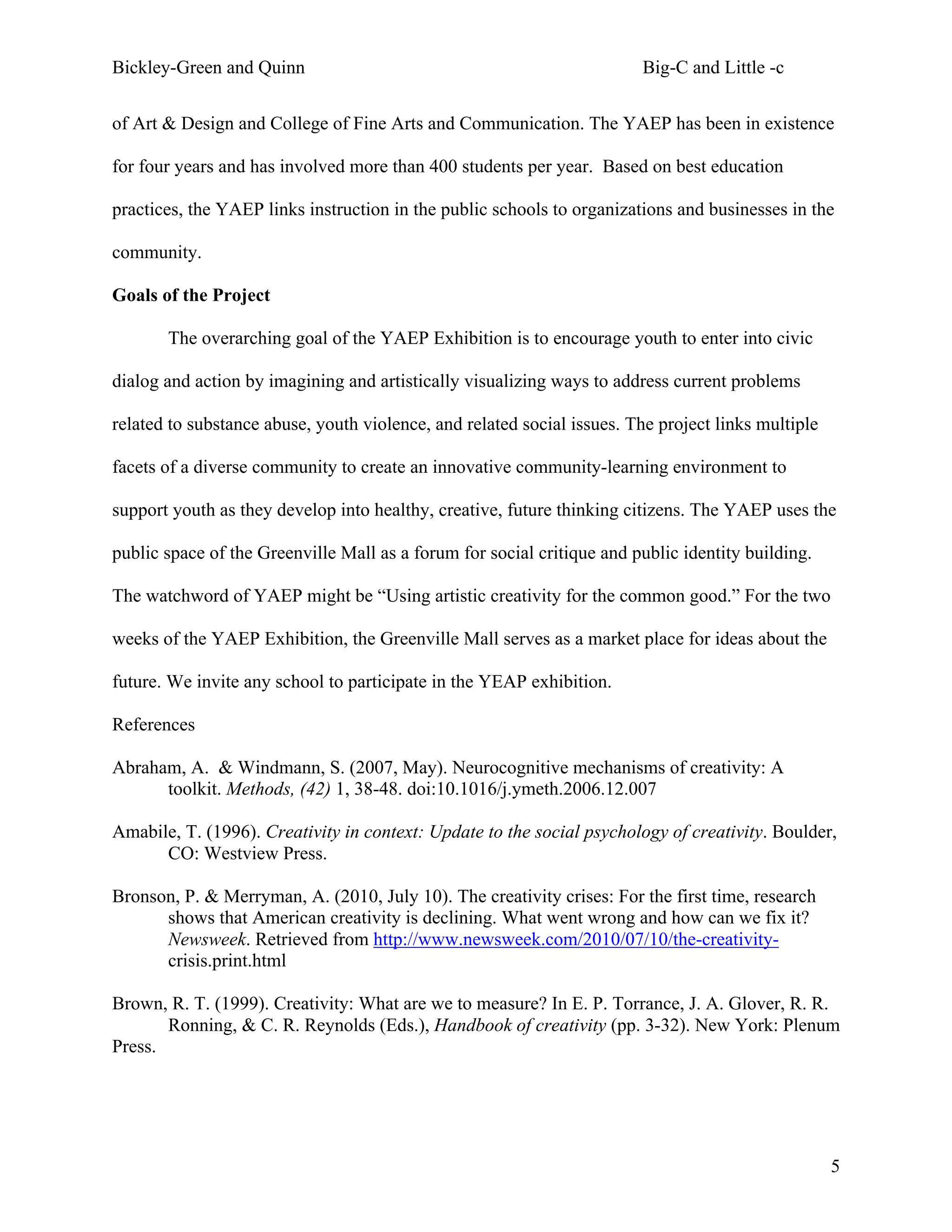 Bickley-Green and Quinn                                                 Big-C and Little -c

of Art & Design and College of Fine Arts and Communication. The YAEP has been in existence

for four years and has involved more than 400 students per year. Based on best education

practices, the YAEP links instruction in the public schools to organizations and businesses in the

community.

Goals of the Project

       The overarching goal of the YAEP Exhibition is to encourage youth to enter into civic

dialog and action by imagining and artistically visualizing ways to address current problems

related to substance abuse, youth violence, and related social issues. The project links multiple

facets of a diverse community to create an innovative community-learning environment to

support youth as they develop into healthy, creative, future thinking citizens. The YAEP uses the

public space of the Greenville Mall as a forum for social critique and public identity building.

The watchword of YAEP might be “Using artistic creativity for the common good.” For the two

weeks of the YAEP Exhibition, the Greenville Mall serves as a market place for ideas about the

future. We invite any school to participate in the YEAP exhibition.

References

Abraham, A. & Windmann, S. (2007, May). Neurocognitive mechanisms of creativity: A
      toolkit. Methods, (42) 1, 38-48. doi:10.1016/j.ymeth.2006.12.007

Amabile, T. (1996). Creativity in context: Update to the social psychology of creativity. Boulder,
      CO: Westview Press.

Bronson, P. & Merryman, A. (2010, July 10). The creativity crises: For the first time, research
      shows that American creativity is declining. What went wrong and how can we fix it?
      Newsweek. Retrieved from http://www.newsweek.com/2010/07/10/the-creativity-
      crisis.print.html

Brown, R. T. (1999). Creativity: What are we to measure? In E. P. Torrance, J. A. Glover, R. R.
       Ronning, & C. R. Reynolds (Eds.), Handbook of creativity (pp. 3-32). New York: Plenum
Press.




                                                                                                    5
 