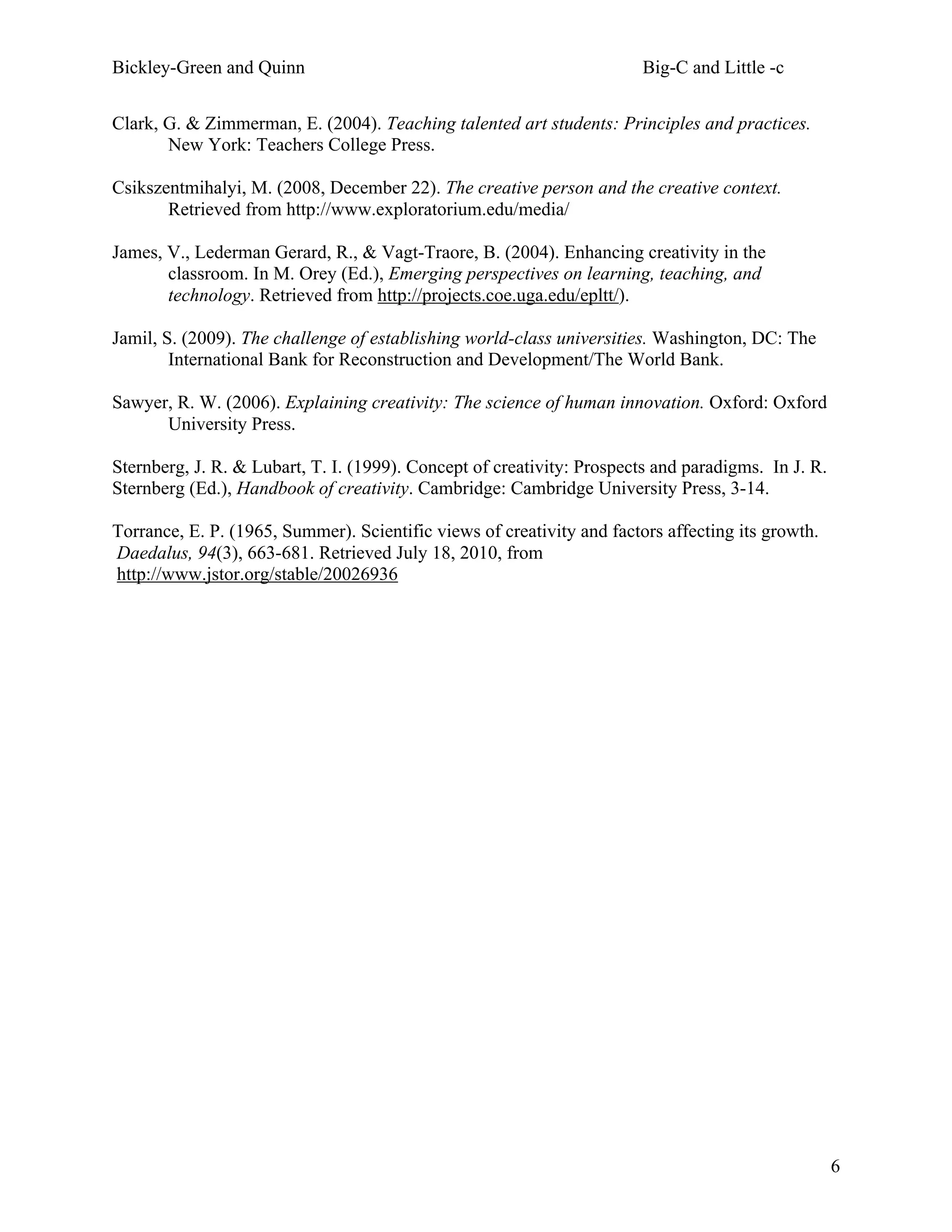 Bickley-Green and Quinn                                                 Big-C and Little -c

Clark, G. & Zimmerman, E. (2004). Teaching talented art students: Principles and practices.
       New York: Teachers College Press.

Csikszentmihalyi, M. (2008, December 22). The creative person and the creative context.
       Retrieved from http://www.exploratorium.edu/media/

James, V., Lederman Gerard, R., & Vagt-Traore, B. (2004). Enhancing creativity in the
       classroom. In M. Orey (Ed.), Emerging perspectives on learning, teaching, and
       technology. Retrieved from http://projects.coe.uga.edu/epltt/).

Jamil, S. (2009). The challenge of establishing world-class universities. Washington, DC: The
        International Bank for Reconstruction and Development/The World Bank.

Sawyer, R. W. (2006). Explaining creativity: The science of human innovation. Oxford: Oxford
      University Press.

Sternberg, J. R. & Lubart, T. I. (1999). Concept of creativity: Prospects and paradigms. In J. R.
Sternberg (Ed.), Handbook of creativity. Cambridge: Cambridge University Press, 3-14.

Torrance, E. P. (1965, Summer). Scientific views of creativity and factors affecting its growth.
Daedalus, 94(3), 663-681. Retrieved July 18, 2010, from
http://www.jstor.org/stable/20026936




                                                                                                    6
 