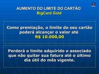 AUMENTO DO LIMITE DO CARTÃO   BigCard Gold Como premiação, o limite do seu cartão poderá alcançar o valor até  R$ 10.000,00 Perderá o limite adquirido o associado que não quitar sua fatura até o último dia útil do mês vigente. 