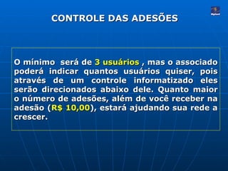CONTROLE DAS ADESÕES O mínimo  será de  3 usuários  , mas o associado poderá indicar quantos usuários quiser, pois através de um controle informatizado eles serão direcionados abaixo dele. Quanto maior o número de adesões, além de você receber na adesão ( R$ 10,00 ), estará ajudando sua rede a crescer.  