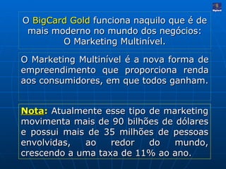 O  BigCard Gold  funciona naquilo que é de mais moderno no mundo dos negócios: O Marketing Multinível. O Marketing Multinível é a nova forma de empreendimento que proporciona renda aos consumidores, em que todos ganham. Nota :   Atualmente esse tipo de marketing movimenta mais de 90 bilhões de dólares e possui mais de 35 milhões de pessoas envolvidas, ao redor do mundo, crescendo a uma taxa de 11% ao ano. 