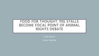 FOOD FOR THOUGHT: PIG STALLS
BECOME FOCAL POINT OF ANIMAL
RIGHTS DEBATE
Emily Morris
Senior Seminar
 