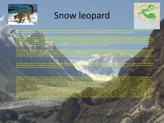 Snow leopard
• Diet: These cats will eat so many different types of animals and those animals are wild sheep, marmots, pikas, hares, birds and they can also eat other animals to. The
other animals that they will eat is goats. They can also eat very small animals to and they are different types of rodents, hares and game birds.
• Habitat/Range: There are so many different types of snow leopards that can be found in the highest ,mountains that can be found in Central Asia and those altitudes
can be bigger than 9,800 to 17,000 feet.. They can also be found in the Afghanistan, Kazakhstan and they can also be found in Russia. The other areas Asia where they
can live in is in northern part of India and they can also be found on the east side of China to. There are about 60% of snow leopards that live in china. These cats can
be found on every single mountain that can be found in Central Asia.. The type of habitats that these cats can be found are in places that are on cliffs and they are
also on rocky slopes that can be underneath permanent snow line they can also live in coniferous forests scrub.
• Size: The body length of a snow leopard is 39 to 51 inches (99 to 130 centimeters). The females are a lot smaller than the males are. The length of their tails are about
31 to 39 inches (80 to 100 centimeters). The height of their shoulders is about 24 inches (60 centimeters). The males can weigh about 99 to 121 pounds (45 to 55
kilograms). The females can weigh about 77 to 88 pounds (35 to 40 kilograms). These cats are known to be medium-sized cats and they can grow about 3 ½ feet (1
m) long. The tail can grow about 3 feet (0.9m) long. A adult snow leopard can weigh about 60-120 pounds (27-55 kg). The males are a lot bigger than the females are.
• Life span: When these cats are living in captivity like they are living in a zoo or in a nature preserve than they can live for about 21 years. It is very hard to till how long
does a snow leopard in the wild because it does not like to be with people so it is very hard to see how long these big cats live in the wild. There are some zoos where
they can live for 18 years when they are living in captivity.
• Threats: The snow leopard is facing lots of different types of threats one of those threats is the change of the climate. These are some of the threats that these cats
are facing. The snow leopard is in trouble today because they are losing their habitats to humans and people are also hunting these cats to. The other threats that
these cats are facing is the change of the clmate that is going on in their habitat range. The other problem that the snow leopard is facing is that they are losing their
habitat so that means that they can not find a lot of food for them to eat and they are also getting trouble because they are getting hunted a lot to. The places where
the snow leopard is being called in places like in Central Asia, Eastern Europe and the people that live in Russia these are the type places that are killing the snow
leopard for their beautiful coats and people will nomrally use their coat so that they can make fur trades out of it. They are also killing the snow leopard for other
different types of reasons to and those reasons in they are also killing the snow leopard for other garments to. People will use these cats body parts and they will also
use their bones so that they can make Asian medicine. There is another problem that the snow leopard is facing and that is there is not a lot of room for them to look
for food that is because their area is being taken over by people’s live stock herds are starting to graze on their land so that means that the snow leopard will have a
hard time hiding in the grass for when they are sneaking up on what ever animal that they are trying to catch. If the snow leopard does not find a lot of food to eat
then they will start to wander into where people live and then they will start to kill their livestock but they will normally do this if they can not find any wild prey to
eat.
 