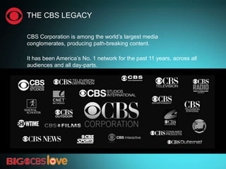 THE CBS LEGACY
CBS Corporation is among the world‘s largest media
conglomerates, producing path-breaking content.
It has been America‘s No. 1 network for the past 11 years, across all
audiences and all day-parts.
 