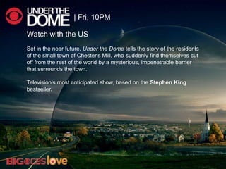 Watch with the US
Set in the near future, Under the Dome tells the story of the residents
of the small town of Chester's Mill, who suddenly find themselves cut
off from the rest of the world by a mysterious, impenetrable barrier
that surrounds the town.
Television‘s most anticipated show, based on the Stephen King
bestseller.
| Fri, 10PM
 