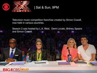 | Sat & Sun, 9PM
Television music competition franchise created by Simon Cowell,
now held in various countries.
Season 2 was hosted by L.A. Reid, Demi Lovato, Britney Spears
and Simon Cowell.
 