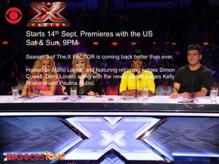 Starts 14th Sept, Premieres with the US
Sat & Sun, 9PM
Season 3 of The X FACTOR is coming back better than ever.
Hosted by Mario Lopez, and featuring returning judges Simon
Cowell, Demi Lovato along with the newly added judges Kelly
Rowland and Paulina Rubio.
 