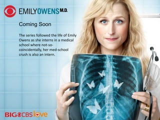 Coming Soon
The series followed the life of Emily
Owens as she interns in a medical
school where not-so-
coincidentally, her med-school
crush is also an intern.
 