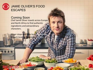 Chef Jamie Oliver travels across Europe
and North Africa to find authentic
ingredients and extraordinary
characters.
Oliver stops and uses local ingredients
in each location to prepare recipes.
JAMIE OLIVER‘S FOOD
ESCAPES
Coming Soon
 