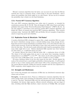 Bitcoin’s consensus algorithm does the latter: one can never be sure that the Bitcoin
network has come to consensus about a block being in the ﬁnal blockchain: there’s
always the possibility that block might be in a side branch. All one can do is estimate
the probability that a block is in the ﬁnal blockchain.
3.2.6. Practical BFT Consensus Algorithms
The early BFT consensus algorithms were either slow & expensive, or intended for
synchronous systems [36, 37, 38, 39]. That all changed in 1999, when Castro and Liskov
published their paper titled “Practical Byzantine Fault Tolerance” (PBFT) [40, 41]. As
the title suggests, it described a more practical (usable) BFT consensus algorithm, and
kicked oﬀ a ﬂurry of research into practical BFT consensus algorithms. That research
continues today. Aardvark [42], RBFT [43] and Stellar [44] are examples of algorithms
aimed at improving speed and reliability.
3.3. Replication Factor & Blockchain “Full Nodes”
A modern distributed DB is designed to appear like a single monolithic DB, but under
the hood it distributes storage across a network holding many cheap storage devices.
Each data record is stored redundantly on multiple drives, so if a drive fails the data can
still be easily recovered. If only one disk fails at a time, there only needs to be one backup
drive for that data. The risk can be made arbitrarily small, based on assumptions of how
many disks might fail at once. Modern distributed DBs typically have three backups
per data object, i.e. a replication factor of 3 [45].
In contrast, Bitcoin has about 6, 500 full nodes [46]—a replication factor of 6, 500.
The chance of all nodes going down at once in any given hour (assuming complete
independence) is (1/8760)6500, or 10−25626. The chance of all nodes going down would
occur once every 3, 000 billion years. To say this is overkill is to put it mildly.
Of course, hardware failure is not the only reason for lost data. Attacks against the
nodes of the network have a much higher probability of destroying data. A well-targeted
attack to two or three mining pools could remove 50% of the computing power from
the current Bitcoin network, making the network unusable until the next adjustment to
POW complexity, which happens about every two weeks.
3.4. Strengths and Weaknesses
Let’s review the strengths and weaknesses of DBs that use distributed consensus algo-
rithms such as Paxos.
Strengths. As discussed above, Paxos is a ﬁeld-proven consensus algorithm that tol-
erates benign faults (and extensions for Byzantine tolerance have been developed). It
is used by “big data” distributed DBs with the well-documented ability to handle high
throughput, low latency, high capacity, eﬃcient network utilization, and any shape of
data, including table-like SQL interfaces, object structures of NoSQL DBs, and graph
10
 