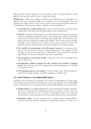 DBs, and they handle replication in a sane fashion. Raft, a Paxos derivative, makes
distributed consensus systems easier to design and deploy.
Weaknesses. While their technical attributes and performance are impressive, tra-
ditional “big data” distributed DBs are not perfect: they are centralized. They are
deployed by a single authority with central control, rather than decentralized control as
in blockchains. This creates a number of failings. Centralized DBs are:
• Controlled by a single admin user so that if the admin user (or account) gets
compromised, then the entire database might become compromised.
• Mutable. A hacker could change a 5-year-old record without anyone noticing (as-
suming no additional safeguards in place). For example, this would have prevented
police from doctoring evidence in the India exam scandal [47]. In blockchains, tam-
pering with past transactons usually quite diﬃcult. Even if someone does manage
to change a past transaction, the change is easy to spot, because the hash of its
block get stored in the next block; an auditor would detect a hash mismatch.
• Not usable by participants with divergent interests in situations where
they do not want to cede control to a single administrator. For example, the risk
of losing control of the management of information is one reason that copyright
rightsholders in the music industry do not share a single DB.
• Not designed to stop Sybil attacks, where one errant node can swamp all the
votes in the system.
• Traditionally without support for the creation and transfer of digital
assets where only the owner of the digital asset, not the administrator of the DB,
can transfer the asset.
• Not typically open to the public to read, let alone write. Public openness is
important for public utilities. A notable exception is Wikidata [48].
3.5. Fault Tolerance in the BigchainDB System
Simultaneously preserving the scalability and trustless decentralization of both large-
scale databases and decentralized blockchains is the main objective of the BigchainDB
system. The following were considered when designing BigchainDB’s security measures:
• Benign faults: In the BigchainDB setup, nodes communicate through a database
which uses a fault-tolerant consensus protocol such as Raft or Paxos. Hence we
can assume that if there are 2f + 1 nodes, f benign-faulty nodes can be tolerated
(at any point in time) and each node sees the same order of writes to the database.
• Byzantine faults: In order to operate in a trustless network, BigchainDB in-
corporates measures against malicious or unpredictable behavior of nodes in the
11
 