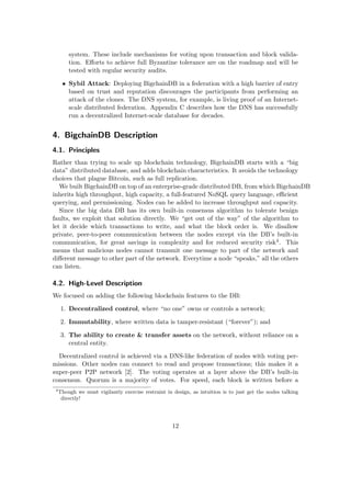 system. These include mechanisms for voting upon transaction and block valida-
tion. Eﬀorts to achieve full Byzantine tolerance are on the roadmap and will be
tested with regular security audits.
• Sybil Attack: Deploying BigchainDB in a federation with a high barrier of entry
based on trust and reputation discourages the participants from performing an
attack of the clones. The DNS system, for example, is living proof of an Internet-
scale distributed federation. Appendix C describes how the DNS has successfully
run a decentralized Internet-scale database for decades.
4. BigchainDB Description
4.1. Principles
Rather than trying to scale up blockchain technology, BigchainDB starts with a “big
data” distributed database, and adds blockchain characteristics. It avoids the technology
choices that plague Bitcoin, such as full replication.
We built BigchainDB on top of an enterprise-grade distributed DB, from which BigchainDB
inherits high throughput, high capacity, a full-featured NoSQL query language, eﬃcient
querying, and permissioning. Nodes can be added to increase throughput and capacity.
Since the big data DB has its own built-in consensus algorithm to tolerate benign
faults, we exploit that solution directly. We “get out of the way” of the algorithm to
let it decide which transactions to write, and what the block order is. We disallow
private, peer-to-peer communication between the nodes except via the DB’s built-in
communication, for great savings in complexity and for reduced security risk4. This
means that malicious nodes cannot transmit one message to part of the network and
diﬀerent message to other part of the network. Everytime a node “speaks,” all the others
can listen.
4.2. High-Level Description
We focused on adding the following blockchain features to the DB:
1. Decentralized control, where “no one” owns or controls a network;
2. Immutability, where written data is tamper-resistant (“forever”); and
3. The ability to create & transfer assets on the network, without reliance on a
central entity.
Decentralized control is achieved via a DNS-like federation of nodes with voting per-
missions. Other nodes can connect to read and propose transactions; this makes it a
super-peer P2P network [2]. The voting operates at a layer above the DB’s built-in
consensus. Quorum is a majority of votes. For speed, each block is written before a
4
Though we must vigilantly exercise restraint in design, as intuition is to just get the nodes talking
directly!
12
 