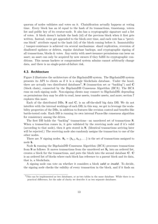 quorum of nodes validates and votes on it. Chainiﬁcation actually happens at voting
time. Every block has an id equal to the hash of its transactions, timestamp, voters
list and public key of its creator-node. It also has a cryptographic signature and a list
of votes. A block doesn’t include the hash (id) of the previous block when it ﬁrst gets
written. Instead, votes get appended to the block over time, and each vote has a “previ-
ous block” attribute equal to the hash (id) of the block coming before it. Immutability
/ tamper-resistance is achieved via several mechanisms: shard replication, reversion of
disallowed updates or deletes, regular database backups, and cryptographic signing of
all transactions, blocks & votes. Any entity with asset-issuance permissions can issue an
asset; an asset can only be acquired by new owners if they fulﬁll its cryptographic con-
ditions. This means hackers or compromised system admins cannot arbitrarily change
data, and there is no single-point-of-failure risk.
4.3. Architecture
Figure 3 illustrates the architecture of the BigchainDB system. The BigchainDB system
presents its API to clients as if it is a single blockchain database. Under the hood,
there are actually two distributed databases5, S (transaction set or “backlog”) and C
(block chain), connected by the BigchainDB Consensus Algorithm (BCA). The BCA
runs on each signing node. Non-signing clients may connect to BigchainDB; depending
on permissions they may be able to read, issue assets, transfer assets, and more; section 7
explores this more.
Each of the distributed DBs, S and C, is an oﬀ-the-shelf big data DB. We do not
interfere with the internal workings of each DB; in this way, we get to leverage the scala-
bility properties of the DBs, in addition to features like revision control and beneﬁts like
battle-tested code. Each DB is running its own internal Paxos-like consensus algorithm
for consistency among the drives.
The ﬁrst DB holds the “backlog” transactions—an unordered set of transactions S.
When a transaction comes in, it gets validated by the receiving node and if it’s valid
(according to that node), then it gets stored in S. (Identical transactions arriving later
will be rejected.) The receiving node also randomly assigns the transaction to one of the
other nodes.
There are N signing nodes. Sk = {tk,1, tk,2, . . . } is the set of transactions assigned to
node k.
Node k running the BigchainDB Consensus Algorithm (BCA) processes transactions
from S as follows: It moves transactions from the unordered set Sk into an ordered list,
creates a block for the transactions, and puts the block into the second database C. C
is an ordered list of blocks where each block has reference to a parent block and its data,
that is, a blockchain.
A signing node can vote on whether it considers a block valid or invalid. To decide,
the signing node checks the validity of every transaction in the block, and if it ﬁnds an
5
This can be implemented as two databases, or as two tables in the same database. While there is no
practical diﬀerence, for the sake of clarity we describe it as two separate databases.
13
 