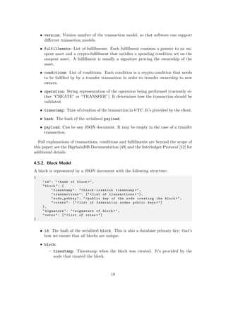 • version: Version number of the transaction model, so that software can support
diﬀerent transaction models.
• fulfillments: List of fulﬁllments. Each fulﬁllment contains a pointer to an un-
spent asset and a crypto-fulﬁllment that satisﬁes a spending condition set on the
unspent asset. A fulﬁllment is usually a signature proving the ownership of the
asset.
• conditions: List of conditions. Each condition is a crypto-condition that needs
to be fulﬁlled by by a transfer transaction in order to transfer ownership to new
owners.
• operation: String representation of the operation being performed (currently ei-
ther “CREATE” or “TRANSFER”). It determines how the transaction should be
validated.
• timestamp: Time of creation of the transaction in UTC. It’s provided by the client.
• hash: The hash of the serialized payload.
• payload: Can be any JSON document. It may be empty in the case of a transfer
transaction.
Full explanations of transactions, conditions and fulﬁllments are beyond the scope of
this paper; see the BigchainDB Documentation [49] and the Interledger Protocol [12] for
additional details.
4.5.2. Block Model
A block is represented by a JSON document with the following structure:
{
"id": "<hash of block >",
"block": {
"timestamp": "<block -creation timestamp >",
"transactions": ["<list of transactions >"],
"node_pubkey": "<public key of the node creating the block >",
"voters": ["<list of federation nodes public keys >"]
},
"signature": "<signature of block >",
"votes": ["<list of votes >"]
}
• id: The hash of the serialized block. This is also a database primary key; that’s
how we ensure that all blocks are unique.
• block:
– timestamp: Timestamp when the block was created. It’s provided by the
node that created the block.
18
 